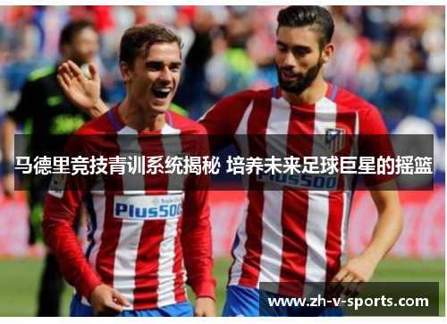 马德里竞技青训系统揭秘 培养未来足球巨星的摇篮 马德里竞技青训系统揭秘 培养未来足球巨星的摇篮