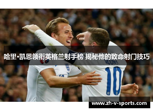 哈里·凯恩领衔英格兰射手榜 揭秘他的致命射门技巧